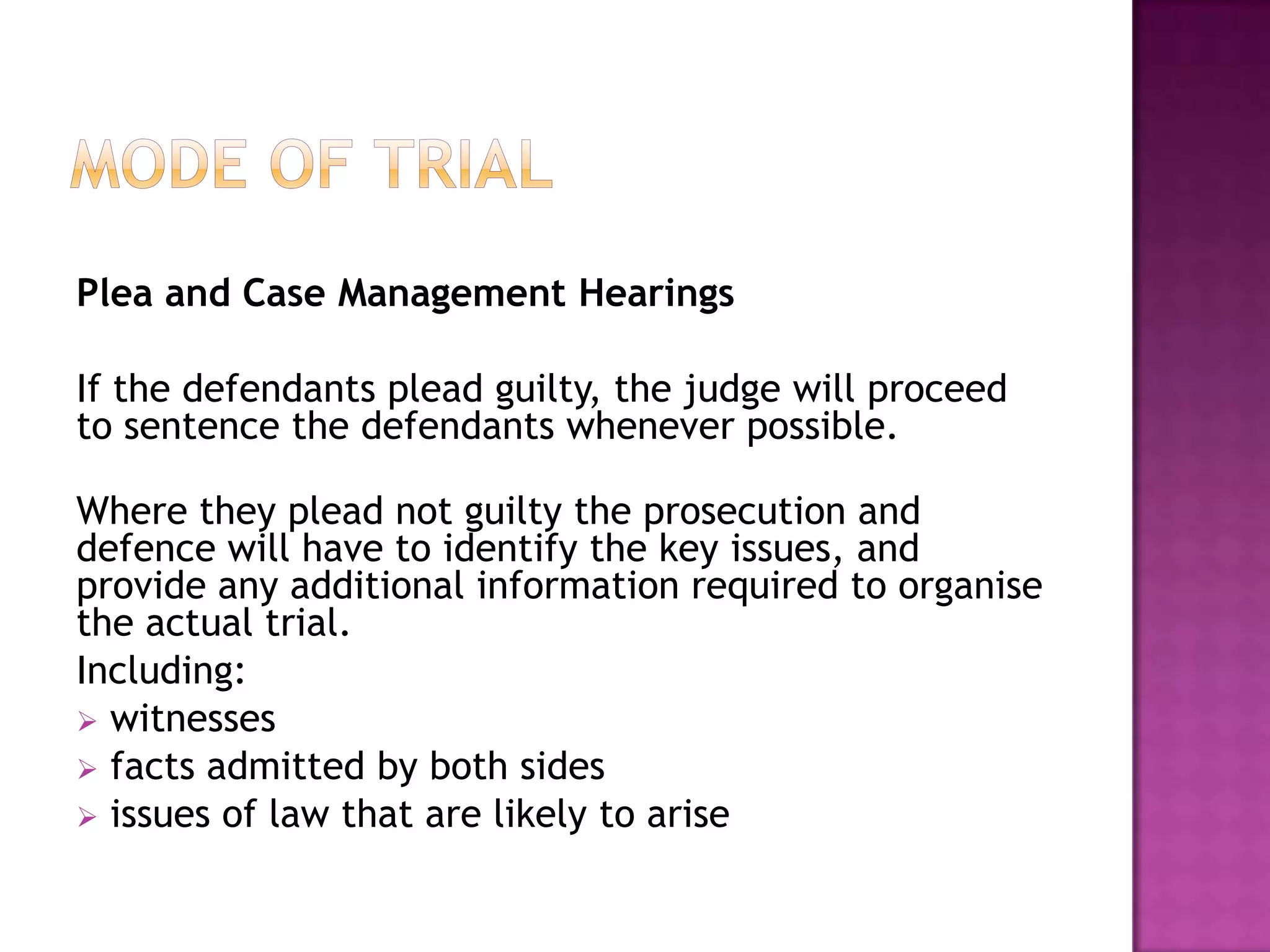 Mode of TrialPlea and Case Management HearingsIf the defendants plead guilty, the judge will proceed to sentence the defendants whenever possible.Where they plead not guilty the prosecution and defence will have to identify the key issues, and provide any additional information required to organise the actual trial.Including: witnesses