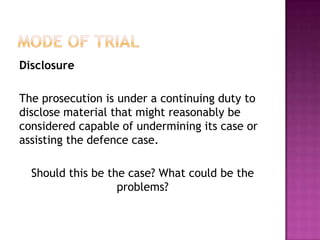  issues of law that are likely to ariseMode of TrialDisclosureProsecution and Defence must reveal information related to the case prior to the trial.Under the Criminal Justice Act 2003 – defence has an obligation to disclose all its evidence to the prosecution.They must: Give prosecution the names and addresses of all the witnesses they intend to call