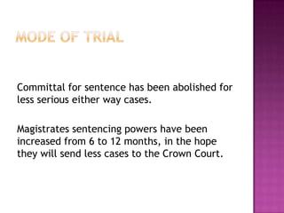 Mode of TrialCommittal for sentence has been abolished for less serious either way cases.Magistrates sentencing powers have been increased from 6 to 12 months, in the hope they will send less cases to the Crown Court.