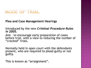 Mode of TrialPlea and Case Management HearingsIntroduced by the new Criminal Procedure Rules in 2005.Aim – to encourage early preparation of cases before trial, with a view to reducing the number of “cracked” trials.Normally held in open court with the defendants present, who are required to plead guilty or not guilty.This is known as “arraignment”.