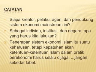CATATAN

1.   Siapa kreator, pelaku, agen, dan pendukung
     sistem ekonomi mainstream ini?
2.   Sebagai individu, institusi, dan negara, apa
     yang harus kita lakukan?
3.   Penerapan sistem ekonomi Islam itu suatu
     keharusan, tetapi kepatuhan akan
     ketentuan-ketentuan Islam dalam pratik
     berekonomi harus selalu dijaga, ...jangan
     sekedar label.
 