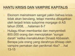 HANTU KRISIS DAN VAMPIRE KAPITALIS

1.   Ekonom mainstream sangat yakin bahwa krisis
     tidak akan berulang, tetapi mereka dikagetkan
     oleh terjadi krisis subprime morgage di AS
     tahun 2008, …halaman 6-7
2.   Hulagu Khan membantai dan menyembeli
     800.000 orang dan menciptakan “sungai
     darah” ketika menaklukkan Dinasti Abbasiah.
     Berapa juta orang yang darahnya dihisap oleh
     vampire pemakan dan penikmat riba? …hal
     13-15
 