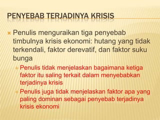PENYEBAB TERJADINYA KRISIS

   Penulis menguraikan tiga penyebab
    timbulnya krisis ekonomi: hutang yang tidak
    terkendali, faktor derevatif, dan faktor suku
    bunga
     Penulis   tidak menjelaskan bagaimana ketiga
      faktor itu saling terkait dalam menyebabkan
      terjadinya krisis
     Penulis juga tidak menjelaskan faktor apa yang
      paling dominan sebagai penyebab terjadinya
      krisis ekonomi
 