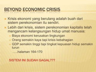 BEYOND ECONOMIC CRISIS
   Krisis ekonomi yang berulang adalah buah dari
    sistem perekonomian itu sendiri.
   Lebih dari krisis, sistem perekonomian kapitalis telah
    mengancam kelangsungan hidup umat manusia:
       Biaya ekonomi kerusakan lingkungan
       Orang semakin kaya tapi krisis kebahagian
       GDP semakin tinggi tapi tingkat kepuasan hidup semakin
        turun
         …..halaman 164-170

    SISTEM INI SUDAH GAGAL???
 