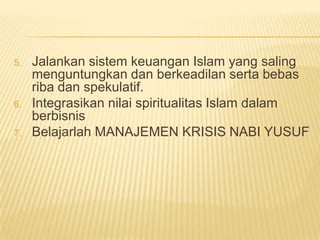 5.   Jalankan sistem keuangan Islam yang saling
     menguntungkan dan berkeadilan serta bebas
     riba dan spekulatif.
6.   Integrasikan nilai spiritualitas Islam dalam
     berbisnis
7.   Belajarlah MANAJEMEN KRISIS NABI YUSUF
 