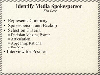 Identify Media Spokesperson  Kim Derr   Represents Company    Spokesperson and Backup    Selection Criteria  Decision Making Power Articulation Appearing Rational  One Voice Interview for Position  