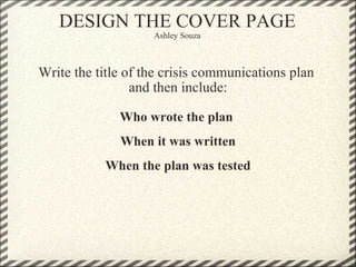 DESIGN THE COVER PAGE Ashley Souza Write the title of the crisis communications plan  and then include: Who wrote the plan  When it was written When the plan was tested 