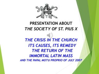 PRESENTATION ABOUT
THE SOCIETY OF ST. PIUS X
THE CRISIS IN THE CHURCH
ITS CAUSES, ITS REMEDY
THE RETURN OF THE
IMMORTAL LATIN MASS
AND THE PAPAL MOTU PROPRIO OF JULY 2007
 
