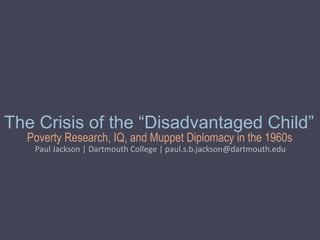 Poverty Research, IQ, and Muppet Diplomacy in the 1960s
The Crisis of the “Disadvantaged Child”
Paul Jackson | Dartmouth College | paul.s.b.jackson@dartmouth.edu
 