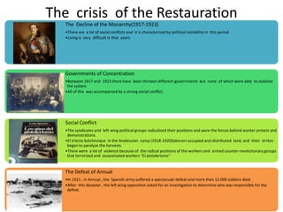 The crisis of the Restauration
   The Decline of the Monarchy(1917-1923)
   •There are a lot of social conflicts and it is characterized by political instability in this period
   •Living is very difficult in that years




   Governments of Concentration
   •Between 1917 and 1923 there have been thirteen different governments but none of which were able to stabilize
    the system
   •All of this was accompanied by a strong social conflict.




   Social Conflict
   •The syndicates and left-wing political groups radicalized their positions and were the forces behind worker protest and
    demonstrations.
   •El trienio bolchevique in the Andalusian camp (1918-1920)laborers occupied and distributed land, and their strikes
    began to paralyze the harvests.
   •There were a lot of violence because of the radical positions of the workers and armed counter-revolutionary groups
    that terrorized and assassinated workers “El pistolerismo”


   The Defeat of Annual
   •In 1921 , in Annual , the Spanish army suffered a spectacualr defeat and more than 12.000 soldiers died.
   •After this desaster , the left-wing opposition asked for an investigation to determine who was responsible for the
    defeat.
 