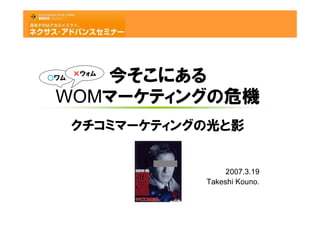 ×ウォム


 WOMマーケティングの危機
    今そこにある
○ワム




      クチコミマーケティングの光と影


                      2007.3.19
                 Takeshi Kouno.
 