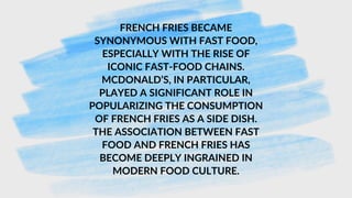 FRENCH FRIES BECAME
SYNONYMOUS WITH FAST FOOD,
ESPECIALLY WITH THE RISE OF
ICONIC FAST-FOOD CHAINS.
MCDONALD’S, IN PARTICULAR,
PLAYED A SIGNIFICANT ROLE IN
POPULARIZING THE CONSUMPTION
OF FRENCH FRIES AS A SIDE DISH.
THE ASSOCIATION BETWEEN FAST
FOOD AND FRENCH FRIES HAS
BECOME DEEPLY INGRAINED IN
MODERN FOOD CULTURE.
 