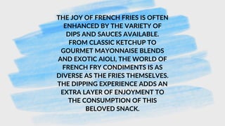 THE JOY OF FRENCH FRIES IS OFTEN
ENHANCED BY THE VARIETY OF
DIPS AND SAUCES AVAILABLE.
FROM CLASSIC KETCHUP TO
GOURMET MAYONNAISE BLENDS
AND EXOTIC AIOLI, THE WORLD OF
FRENCH FRY CONDIMENTS IS AS
DIVERSE AS THE FRIES THEMSELVES.
THE DIPPING EXPERIENCE ADDS AN
EXTRA LAYER OF ENJOYMENT TO
THE CONSUMPTION OF THIS
BELOVED SNACK.
 