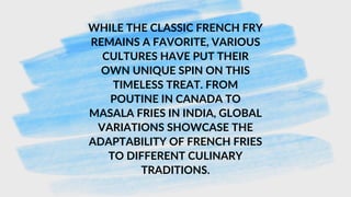 WHILE THE CLASSIC FRENCH FRY
REMAINS A FAVORITE, VARIOUS
CULTURES HAVE PUT THEIR
OWN UNIQUE SPIN ON THIS
TIMELESS TREAT. FROM
POUTINE IN CANADA TO
MASALA FRIES IN INDIA, GLOBAL
VARIATIONS SHOWCASE THE
ADAPTABILITY OF FRENCH FRIES
TO DIFFERENT CULINARY
TRADITIONS.
 
