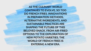 AS THE CULINARY WORLD
CONTINUES TO EVOLVE, SO TOO
DO FRENCH FRIES. INNOVATIONS
IN PREPARATION METHODS,
ALTERNATIVE INGREDIENTS, AND
SUSTAINABLE PRACTICES ARE
SHAPING THE FUTURE OF THIS
BELOVED SNACK. FROM AIR-FRIED
OPTIONS TO THE EXPLORATION OF
NEW POTATO VARIETIES, THE
WORLD OF FRENCH FRIES IS
ENTERING A NEW ERA.
 