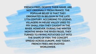 FRENCH FRIES, DESPITE THEIR NAME, ARE
NOT ORIGINALLY FROM FRANCE. THE
POPULAR BELIEF IS THAT THEY
ORIGINATED IN BELGIUM IN THE LATE
17TH CENTURY. ACCORDING TO LEGEND,
VILLAGERS IN MEUSE VALLEY USED TO
FRY SMALL FISH THEY CAUGHT IN THE
RIVER. HOWEVER, DURING THE WINTER
MONTHS WHEN THE RIVER FROZE, THEY
TURNED TO FRYING POTATOES CUT INTO
THE SHAPE OF FISH. THE CONCEPT
SPREAD ACROSS EUROPE, AND TODAY,
FRENCH FRIES ARE ENJOYED
WORLDWIDE.
 