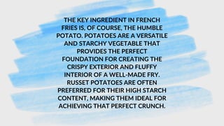 THE KEY INGREDIENT IN FRENCH
FRIES IS, OF COURSE, THE HUMBLE
POTATO. POTATOES ARE A VERSATILE
AND STARCHY VEGETABLE THAT
PROVIDES THE PERFECT
FOUNDATION FOR CREATING THE
CRISPY EXTERIOR AND FLUFFY
INTERIOR OF A WELL-MADE FRY.
RUSSET POTATOES ARE OFTEN
PREFERRED FOR THEIR HIGH STARCH
CONTENT, MAKING THEM IDEAL FOR
ACHIEVING THAT PERFECT CRUNCH.
 