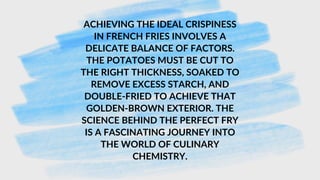 ACHIEVING THE IDEAL CRISPINESS
IN FRENCH FRIES INVOLVES A
DELICATE BALANCE OF FACTORS.
THE POTATOES MUST BE CUT TO
THE RIGHT THICKNESS, SOAKED TO
REMOVE EXCESS STARCH, AND
DOUBLE-FRIED TO ACHIEVE THAT
GOLDEN-BROWN EXTERIOR. THE
SCIENCE BEHIND THE PERFECT FRY
IS A FASCINATING JOURNEY INTO
THE WORLD OF CULINARY
CHEMISTRY.
 