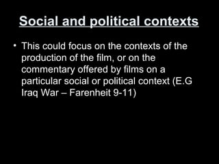 Social and political contexts
• This could focus on the contexts of the
production of the film, or on the
commentary offered by films on a
particular social or political context (E.G
Iraq War – Farenheit 9-11)
 