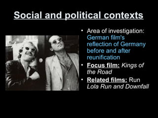 Social and political contexts
• Area of investigation:
German film's
reflection of Germany
before and after
reunification
• Focus film: Kings of
the Road
• Related films: Run
Lola Run and Downfall
 