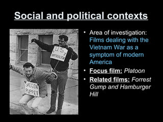 Social and political contexts
• Area of investigation:
Films dealing with the
Vietnam War as a
symptom of modern
America
• Focus film: Platoon
• Related films: Forrest
Gump and Hamburger
Hill
 