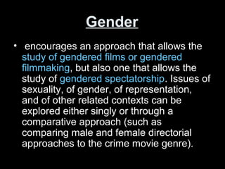 Gender
• encourages an approach that allows the
study of gendered films or gendered
filmmaking, but also one that allows the
study of gendered spectatorship. Issues of
sexuality, of gender, of representation,
and of other related contexts can be
explored either singly or through a
comparative approach (such as
comparing male and female directorial
approaches to the crime movie genre).
 
