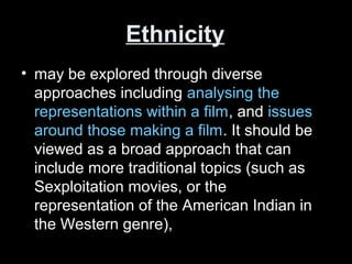 Ethnicity
• may be explored through diverse
approaches including analysing the
representations within a film, and issues
around those making a film. It should be
viewed as a broad approach that can
include more traditional topics (such as
Sexploitation movies, or the
representation of the American Indian in
the Western genre),
 