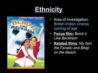 Ethnicity
• Area of investigation:
British-Indian cinema
coming of age
• Focus film: Bend it
Like Beckham
• Related films: My Son
the Fanatic and Bhaji
on the Beach
 