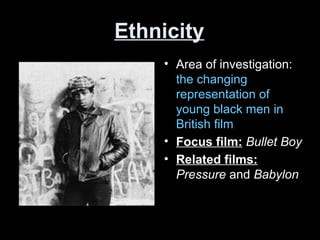 Ethnicity
• Area of investigation:
the changing
representation of
young black men in
British film
• Focus film: Bullet Boy
• Related films:
Pressure and Babylon
 