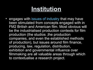 Institution
• engages with issues of industry that may have
been stimulated from concepts engaged with in
FM2 British and American film. Most obvious will
be the industrialised production contexts for film
production (the studios ,the production
companies, and even the established methods
of production), but issues around film finance,
producing, law, regulation, distribution,
exhibition and governmental influence over
filmmaking are all valuable areas through which
to contextualise a research project.
 