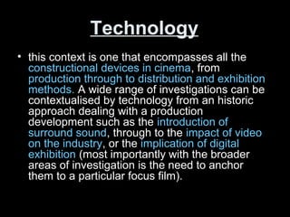 Technology
• this context is one that encompasses all the
constructional devices in cinema, from
production through to distribution and exhibition
methods. A wide range of investigations can be
contextualised by technology from an historic
approach dealing with a production
development such as the introduction of
surround sound, through to the impact of video
on the industry, or the implication of digital
exhibition (most importantly with the broader
areas of investigation is the need to anchor
them to a particular focus film).
 