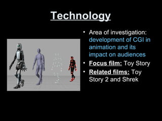 Technology
• Area of investigation:
development of CGI in
animation and its
impact on audiences
• Focus film: Toy Story
• Related films: Toy
Story 2 and Shrek
 