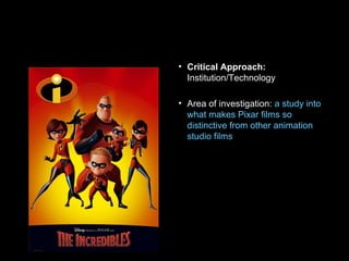 • Critical Approach:
Institution/Technology
• Area of investigation: a study into
what makes Pixar films so
distinctive from other animation
studio films
 