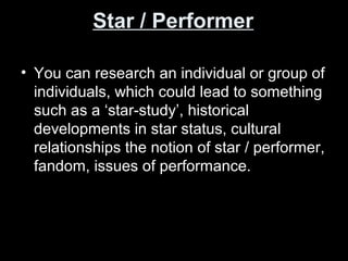 Star / Performer
• You can research an individual or group of
individuals, which could lead to something
such as a ‘star-study’, historical
developments in star status, cultural
relationships the notion of star / performer,
fandom, issues of performance.
 