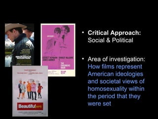 • Critical Approach:
Social & Political
• Area of investigation:
How films represent
American ideologies
and societal views of
homosexuality within
the period that they
were set
 