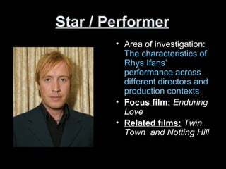 Star / Performer
• Area of investigation:
The characteristics of
Rhys Ifans’
performance across
different directors and
production contexts
• Focus film: Enduring
Love
• Related films: Twin
Town and Notting Hill
 