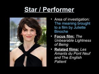 Star / Performer
• Area of investigation:
The meaning brought
to a film by Juliette
Binoche
• Focus film: The
Unbearable Lightness
of Being
• Related films: Les
Amants du Pont Neuf
and The English
Patient
 