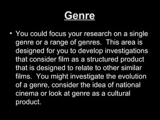 Genre
• You could focus your research on a single
genre or a range of genres. This area is
designed for you to develop investigations
that consider film as a structured product
that is designed to relate to other similar
films. You might investigate the evolution
of a genre, consider the idea of national
cinema or look at genre as a cultural
product.
 