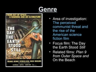 Genre
• Area of investigation:
The perceived
communist threat and
the rise of the
American science
fiction film
• Focus film: The Day
the Earth Stood Still
• Related films: Plan 9
from Outer Space and
On the Beach
 