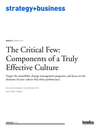 strategy+business

ISSUE 74 SPRING 2014

The Critical Few:
Components of a Truly
Effective Culture
Forget the monolithic change management programs and focus on the
elements of your culture that drive performance.
BY JON KATZENBACH, RUTGER VON POST,
AND JAMES THOMAS

REPRINT 00237

 