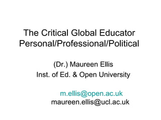 The Critical Global Educator
Personal/Professional/Political
(Dr.) Maureen Ellis
Inst. of Ed. & Open University
m.ellis@open.ac.uk
maureen.ellis@ucl.ac.uk
 
