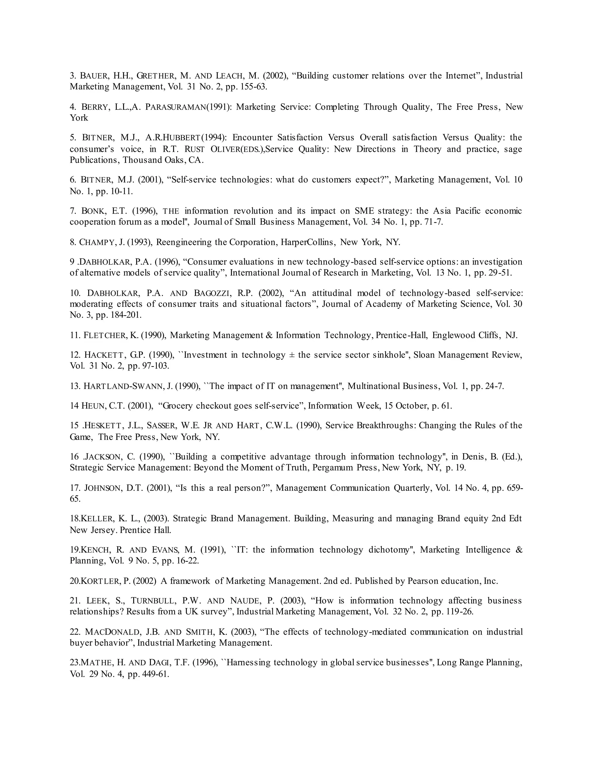 3. BAUER, H.H., GRETHER, M. AND LEACH, M. (2002), “Building customer relations over the Internet”, Industrial
Marketing Management, Vol. 31 No. 2, pp. 155-63.
4. BERRY, L.L.,A. PARASURAMAN(1991): Marketing Service: Completing Through Quality, The Free Press, New
York
5. BITNER, M.J., A.R.HUBBERT(1994): Encounter Satisfaction Versus Overall satisfaction Versus Quality: the
consumer’s voice, in R.T. RUST OLIVER(EDS.),Service Quality: New Directions in Theory and practice, sage
Publications, Thousand Oaks, CA.
6. BITNER, M.J. (2001), “Self-service technologies: what do customers expect?”, Marketing Management, Vol. 10
No. 1, pp. 10-11.
7. BONK, E.T. (1996), THE information revolution and its impact on SME strategy: the Asia Pacific economic
cooperation forum as a model'', Journal of Small Business Management, Vol. 34 No. 1, pp. 71-7.
8. CHAMPY, J. (1993), Reengineering the Corporation, HarperCollins, New York, NY.
9 .DABHOLKAR, P.A. (1996), “Consumer evaluations in new technology-based self-service options: an investigation
of alternative models of service quality”, International Journal of Research in Marketing, Vol. 13 No. 1, pp. 29-51.
10. DABHOLKAR, P.A. AND BAGOZZI, R.P. (2002), “An attitudinal model of technology-based self-service:
moderating effects of consumer traits and situational factors”, Journal of Academy of Marketing Science, Vol. 30
No. 3, pp. 184-201.
11. FLETCHER, K. (1990), Marketing Management & Information Technology, Prentice-Hall, Englewood Cliffs, NJ.
12. HACKETT, G.P. (1990), ``Investment in technology ± the service sector sinkhole'', Sloan Management Review,
Vol. 31 No. 2, pp. 97-103.
13. HARTLAND-SWANN, J. (1990), ``The impact of IT on management'', Multinational Business, Vol. 1, pp. 24-7.
14 HEUN, C.T. (2001), “Grocery checkout goes self-service”, Information Week, 15 October, p. 61.
15 .HESKETT, J.L., SASSER, W.E. JR AND HART, C.W.L. (1990), Service Breakthroughs: Changing the Rules of the
Game, The Free Press, New York, NY.
16 .JACKSON, C. (1990), ``Building a competitive advantage through information technology'', in Denis, B. (Ed.),
Strategic Service Management: Beyond the Moment of Truth, Pergamum Press, New York, NY, p. 19.
17. JOHNSON, D.T. (2001), “Is this a real person?”, Management Communication Quarterly, Vol. 14 No. 4, pp. 659-
65.
18.KELLER, K. L., (2003). Strategic Brand Management. Building, Measuring and managing Brand equity 2nd Edt
New Jersey. Prentice Hall.
19.KENCH, R. AND EVANS, M. (1991), ``IT: the information technology dichotomy'', Marketing Intelligence &
Planning, Vol. 9 No. 5, pp. 16-22.
20.KORTLER, P. (2002) A framework of Marketing Management. 2nd ed. Published by Pearson education, Inc.
21. LEEK, S., TURNBULL, P.W. AND NAUDE, P. (2003), “How is information technology affecting business
relationships? Results from a UK survey”, Industrial Marketing Management, Vol. 32 No. 2, pp. 119-26.
22. MACDONALD, J.B. AND SMITH, K. (2003), “The effects of technology-mediated communication on industrial
buyer behavior”, Industrial Marketing Management.
23.MATHE, H. AND DAGI, T.F. (1996), ``Harnessing technology in global service businesses'', Long Range Planning,
Vol. 29 No. 4, pp. 449-61.
 