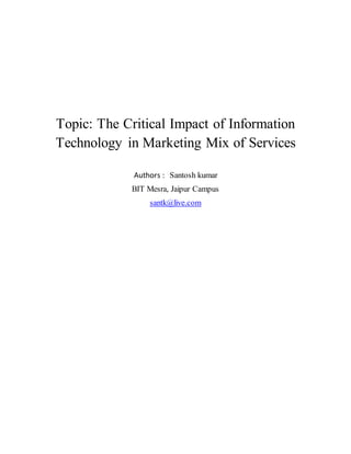 Topic: The Critical Impact of Information
Technology in Marketing Mix of Services
Authors : Santosh kumar
BIT Mesra, Jaipur Campus
santk@live.com
 