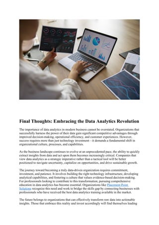 Final Thoughts: Embracing the Data Analytics Revolution
The importance of data analytics in modern business cannot be overstated. Organizations that
successfully harness the power of their data gain significant competitive advantages through
improved decision-making, operational efficiency, and customer experiences. However,
success requires more than just technology investment—it demands a fundamental shift in
organizational culture, processes, and capabilities.
As the business landscape continues to evolve at an unprecedented pace, the ability to quickly
extract insights from data and act upon them becomes increasingly critical. Companies that
view data analytics as a strategic imperative rather than a tactical tool will be better
positioned to navigate uncertainty, capitalize on opportunities, and drive sustainable growth.
The journey toward becoming a truly data-driven organization requires commitment,
investment, and patience. It involves building the right technology infrastructure, developing
analytical capabilities, and fostering a culture that values evidence-based decision-making.
For professionals looking to contribute to this transformation, pursuing comprehensive
education in data analytics has become essential. Organizations like Placement Point
Solutions recognize this need and work to bridge the skills gap by connecting businesses with
professionals who have received the best data analytics training available in the market.
The future belongs to organizations that can effectively transform raw data into actionable
insights. Those that embrace this reality and invest accordingly will find themselves leading
 