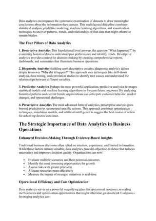 Data analytics encompasses the systematic examination of datasets to draw meaningful
conclusions about the information they contain. This multifaceted discipline combines
statistical analysis, predictive modeling, machine learning algorithms, and visualization
techniques to uncover patterns, trends, and relationships within data that might otherwise
remain hidden.
The Four Pillars of Data Analytics
1. Descriptive Analytics This foundational level answers the question "What happened?" by
examining historical data to understand past performance and identify trends. Descriptive
analytics provides context for decision-making by creating comprehensive reports,
dashboards, and summaries that illuminate business operations.
2. Diagnostic Analytics Building upon descriptive insights, diagnostic analytics delves
deeper to answer "Why did it happen?" This approach uses techniques like drill-down
analysis, data mining, and correlation studies to identify root causes and understand the
relationships between different variables.
3. Predictive Analytics Perhaps the most powerful application, predictive analytics leverages
statistical models and machine learning algorithms to forecast future outcomes. By analyzing
historical patterns and current trends, organizations can anticipate customer behavior, market
changes, and operational challenges.
4. Prescriptive Analytics The most advanced form of analytics, prescriptive analysis goes
beyond prediction to recommend specific actions. This approach combines optimization
techniques, simulation models, and artificial intelligence to suggest the best course of action
for achieving desired outcomes.
The Strategic Importance of Data Analytics in Business
Operations
Enhanced Decision-Making Through Evidence-Based Insights
Traditional business decisions often relied on intuition, experience, and limited information.
While these factors remain valuable, data analytics provides objective evidence that reduces
uncertainty and improves decision quality. Organizations can now:
 Evaluate multiple scenarios and their potential outcomes
 Identify the most promising opportunities for growth
 Assess risks with greater precision
 Allocate resources more effectively
 Measure the impact of strategic initiatives in real-time
Operational Efficiency and Cost Optimization
Data analytics serves as a powerful magnifying glass for operational processes, revealing
inefficiencies and optimization opportunities that might otherwise go unnoticed. Companies
leveraging analytics can:
 