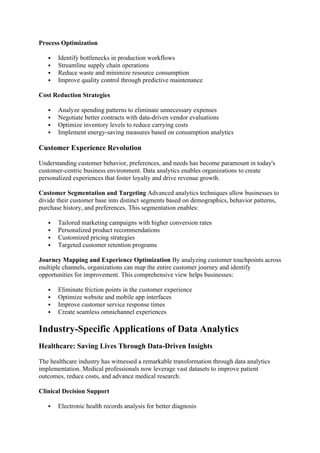 Process Optimization
 Identify bottlenecks in production workflows
 Streamline supply chain operations
 Reduce waste and minimize resource consumption
 Improve quality control through predictive maintenance
Cost Reduction Strategies
 Analyze spending patterns to eliminate unnecessary expenses
 Negotiate better contracts with data-driven vendor evaluations
 Optimize inventory levels to reduce carrying costs
 Implement energy-saving measures based on consumption analytics
Customer Experience Revolution
Understanding customer behavior, preferences, and needs has become paramount in today's
customer-centric business environment. Data analytics enables organizations to create
personalized experiences that foster loyalty and drive revenue growth.
Customer Segmentation and Targeting Advanced analytics techniques allow businesses to
divide their customer base into distinct segments based on demographics, behavior patterns,
purchase history, and preferences. This segmentation enables:
 Tailored marketing campaigns with higher conversion rates
 Personalized product recommendations
 Customized pricing strategies
 Targeted customer retention programs
Journey Mapping and Experience Optimization By analyzing customer touchpoints across
multiple channels, organizations can map the entire customer journey and identify
opportunities for improvement. This comprehensive view helps businesses:
 Eliminate friction points in the customer experience
 Optimize website and mobile app interfaces
 Improve customer service response times
 Create seamless omnichannel experiences
Industry-Specific Applications of Data Analytics
Healthcare: Saving Lives Through Data-Driven Insights
The healthcare industry has witnessed a remarkable transformation through data analytics
implementation. Medical professionals now leverage vast datasets to improve patient
outcomes, reduce costs, and advance medical research.
Clinical Decision Support
 Electronic health records analysis for better diagnosis
 