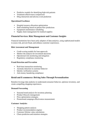  Predictive models for identifying high-risk patients
 Treatment effectiveness comparisons
 Drug interaction and adverse event prediction
Operational Excellence
 Hospital resource allocation optimization
 Staff scheduling based on patient flow predictions
 Equipment maintenance scheduling
 Supply chain management for medical supplies
Financial Services: Risk Management and Customer Insights
Financial institutions have been early adopters of data analytics, using sophisticated models
to assess risk, prevent fraud, and enhance customer experiences.
Risk Assessment and Management
 Credit scoring models for loan approvals
 Market risk analysis for investment decisions
 Operational risk monitoring and mitigation
 Regulatory compliance monitoring
Fraud Detection and Prevention
 Real-time transaction monitoring
 Anomaly detection in customer behavior
 Identity verification systems
 Anti-money laundering compliance
Retail and E-commerce: Driving Sales Through Personalization
Retailers leverage data analytics to understand consumer behavior, optimize inventory, and
create compelling shopping experiences.
Demand Forecasting
 Seasonal trend analysis for inventory planning
 Product lifecycle management
 Price optimization strategies
 Promotional campaign effectiveness measurement
Customer Analytics
 Shopping pattern analysis
 Product recommendation engines
 Customer lifetime value calculations
 Churn prediction and retention strategies
 