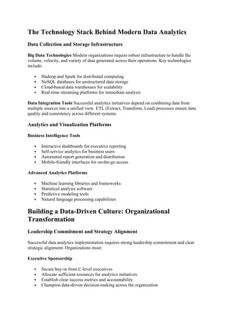 The Technology Stack Behind Modern Data Analytics
Data Collection and Storage Infrastructure
Big Data Technologies Modern organizations require robust infrastructure to handle the
volume, velocity, and variety of data generated across their operations. Key technologies
include:
 Hadoop and Spark for distributed computing
 NoSQL databases for unstructured data storage
 Cloud-based data warehouses for scalability
 Real-time streaming platforms for immediate analysis
Data Integration Tools Successful analytics initiatives depend on combining data from
multiple sources into a unified view. ETL (Extract, Transform, Load) processes ensure data
quality and consistency across different systems.
Analytics and Visualization Platforms
Business Intelligence Tools
 Interactive dashboards for executive reporting
 Self-service analytics for business users
 Automated report generation and distribution
 Mobile-friendly interfaces for on-the-go access
Advanced Analytics Platforms
 Machine learning libraries and frameworks
 Statistical analysis software
 Predictive modeling tools
 Natural language processing capabilities
Building a Data-Driven Culture: Organizational
Transformation
Leadership Commitment and Strategy Alignment
Successful data analytics implementation requires strong leadership commitment and clear
strategic alignment. Organizations must:
Executive Sponsorship
 Secure buy-in from C-level executives
 Allocate sufficient resources for analytics initiatives
 Establish clear success metrics and accountability
 Champion data-driven decision-making across the organization
 