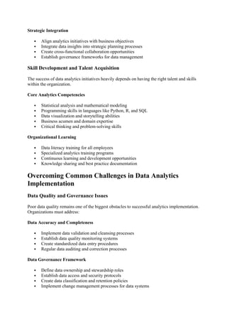 Strategic Integration
 Align analytics initiatives with business objectives
 Integrate data insights into strategic planning processes
 Create cross-functional collaboration opportunities
 Establish governance frameworks for data management
Skill Development and Talent Acquisition
The success of data analytics initiatives heavily depends on having the right talent and skills
within the organization.
Core Analytics Competencies
 Statistical analysis and mathematical modeling
 Programming skills in languages like Python, R, and SQL
 Data visualization and storytelling abilities
 Business acumen and domain expertise
 Critical thinking and problem-solving skills
Organizational Learning
 Data literacy training for all employees
 Specialized analytics training programs
 Continuous learning and development opportunities
 Knowledge sharing and best practice documentation
Overcoming Common Challenges in Data Analytics
Implementation
Data Quality and Governance Issues
Poor data quality remains one of the biggest obstacles to successful analytics implementation.
Organizations must address:
Data Accuracy and Completeness
 Implement data validation and cleansing processes
 Establish data quality monitoring systems
 Create standardized data entry procedures
 Regular data auditing and correction processes
Data Governance Framework
 Define data ownership and stewardship roles
 Establish data access and security protocols
 Create data classification and retention policies
 Implement change management processes for data systems
 