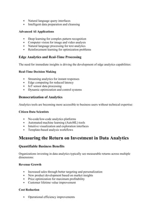  Natural language query interfaces
 Intelligent data preparation and cleansing
Advanced AI Applications
 Deep learning for complex pattern recognition
 Computer vision for image and video analysis
 Natural language processing for text analytics
 Reinforcement learning for optimization problems
Edge Analytics and Real-Time Processing
The need for immediate insights is driving the development of edge analytics capabilities:
Real-Time Decision Making
 Streaming analytics for instant responses
 Edge computing for reduced latency
 IoT sensor data processing
 Dynamic optimization and control systems
Democratization of Analytics
Analytics tools are becoming more accessible to business users without technical expertise:
Citizen Data Scientists
 No-code/low-code analytics platforms
 Automated machine learning (AutoML) tools
 Intuitive visualization and exploration interfaces
 Template-based analysis workflows
Measuring the Return on Investment in Data Analytics
Quantifiable Business Benefits
Organizations investing in data analytics typically see measurable returns across multiple
dimensions:
Revenue Growth
 Increased sales through better targeting and personalization
 New product development based on market insights
 Price optimization for maximum profitability
 Customer lifetime value improvement
Cost Reduction
 Operational efficiency improvements
 